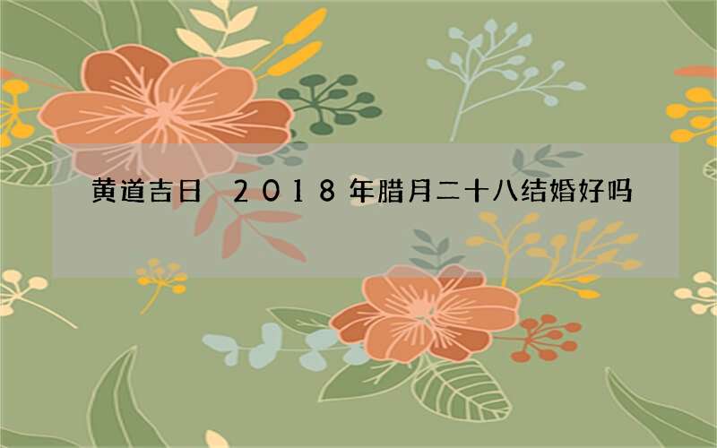 黄道吉日 2018年腊月二十八结婚好吗